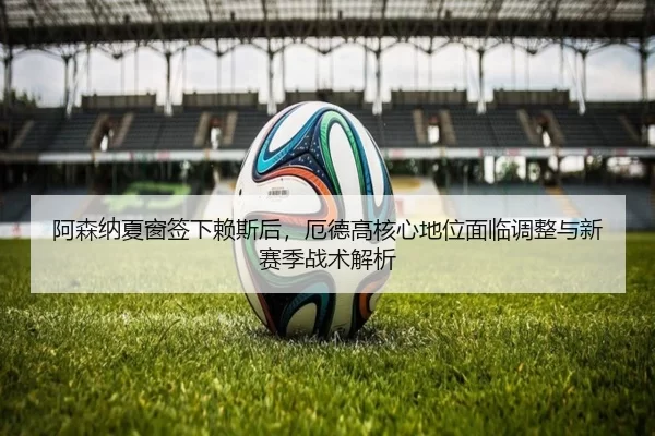 阿森纳夏窗签下赖斯后，厄德高核心地位面临调整与新赛季战术解析