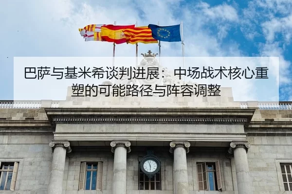巴萨与基米希谈判进展：中场战术核心重塑的可能路径与阵容调整